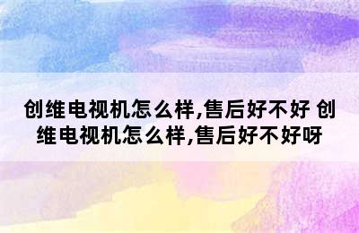 创维电视机怎么样,售后好不好 创维电视机怎么样,售后好不好呀